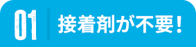 01 接着剤が不要！
