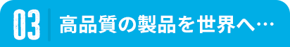 03 高品質の製品を世界へ…