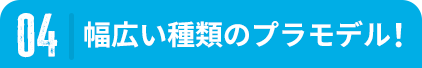 04 幅広い種類のプラモデル！